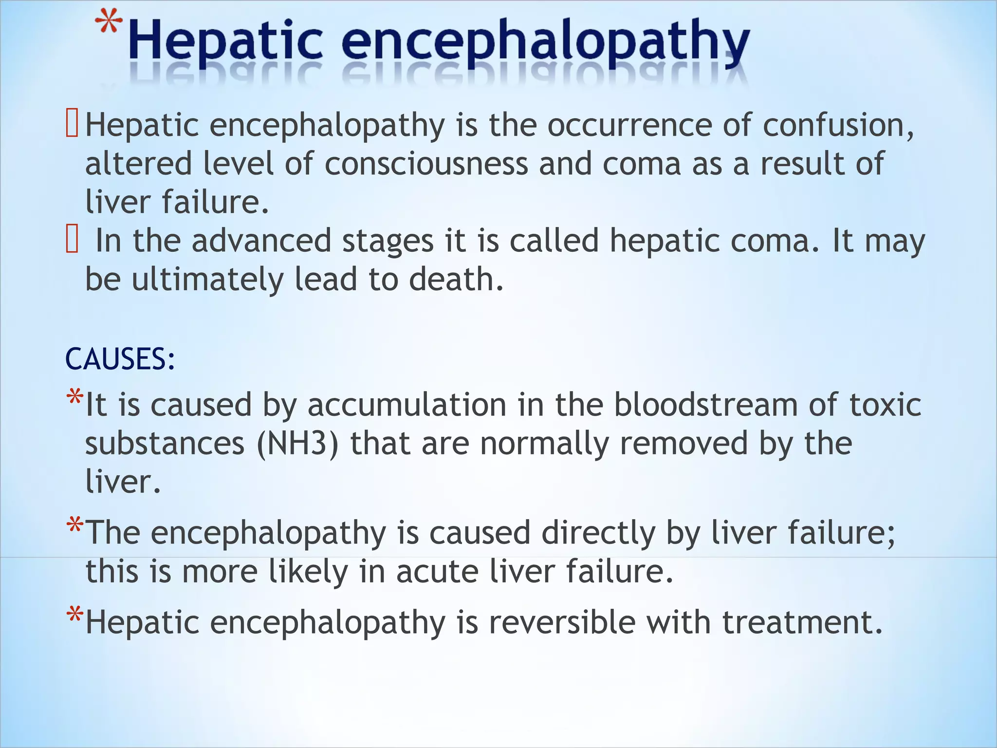  Hepatic encephalopathy is the occurrence of confusion,

altered level of consciousness and coma as a result of
liver failure.
 In the advanced stages it is called hepatic coma. It may
be ultimately lead to death.
CAUSES:

*It is caused by accumulation in the bloodstream of toxic
substances (NH3) that are normally removed by the
liver.

*The encephalopathy is caused directly by liver failure;
this is more likely in acute liver failure.

*Hepatic encephalopathy is reversible with treatment.

 