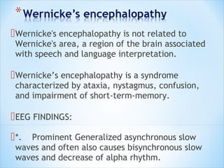  Wernicke's encephalopathy is not related to

Wernicke's area, a region of the brain associated
with speech and language interpretation.

 Wernicke’s encephalopathy is a syndrome

characterized by ataxia, nystagmus, confusion,
and impairment of short-term-memory.

 EEG FINDINGS:
 *.

Prominent Generalized asynchronous slow
waves and often also causes bisynchronous slow
waves and decrease of alpha rhythm.

 