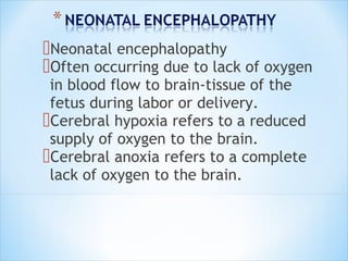 Neonatal encephalopathy
Often occurring due to lack of oxygen
in blood flow to brain-tissue of the
fetus during labor or delivery.
Cerebral hypoxia refers to a reduced
supply of oxygen to the brain.
Cerebral anoxia refers to a complete
lack of oxygen to the brain.

 