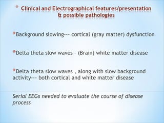 *Background slowing--- cortical (gray matter) dysfunction
*Delta theta slow waves – (Brain) white matter disease
*Delta theta slow waves , along with slow background
activity--- both cortical and white matter disease

Serial EEGs needed to evaluate the course of disease
process

 