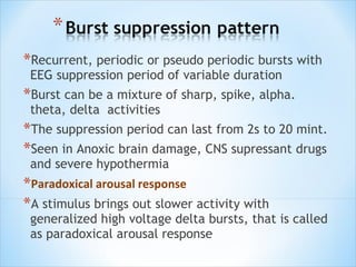 *Recurrent, periodic or pseudo periodic bursts with
EEG suppression period of variable duration

*Burst can be a mixture of sharp, spike, alpha.
theta, delta activities

*The suppression period can last from 2s to 20 mint.
*Seen in Anoxic brain damage, CNS supressant drugs
and severe hypothermia

*Paradoxical arousal response
*A stimulus brings out slower activity with

generalized high voltage delta bursts, that is called
as paradoxical arousal response

 