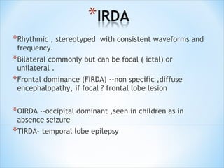 *Rhythmic , stereotyped

with consistent waveforms and

frequency.

*Bilateral commonly but can be focal ( ictal) or
unilateral .

*Frontal dominance (FIRDA) --non specific ,diffuse
encephalopathy, if focal ? frontal lobe lesion

*OIRDA --occipital dominant ,seen in children as in
absence seizure

*TIRDA– temporal lobe epilepsy

 