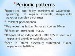 *Repetitive

and fairly stereotyped waveforms
appearing
at regular intervals, sharps/spike
waves or complex discharges.

*Transient phenomenon
*May repeat as fast as 3/s or as slow as 10/sec
*If focal or lateralized—PLEDS
*If bilateral or independent – BIPLEDS as seen in in
herpes and anoxic encephalopathy.

*Seen

in infarct especially watershed ,tumor,
herpes encephalithies.

 