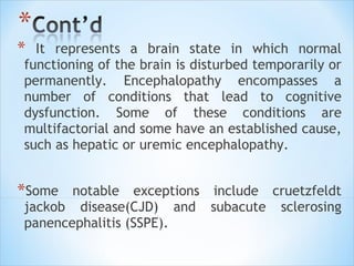 *

It represents a brain state in which normal
functioning of the brain is disturbed temporarily or
permanently. Encephalopathy encompasses a
number of conditions that lead to cognitive
dysfunction. Some of these conditions are
multifactorial and some have an established cause,
such as hepatic or uremic encephalopathy.

*Some

notable exceptions include cruetzfeldt
jackob disease(CJD) and subacute sclerosing
panencephalitis (SSPE).

 