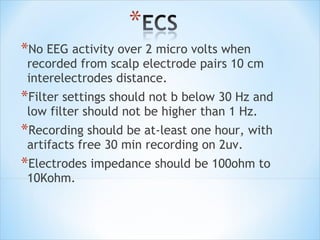 *No EEG activity over 2 micro volts when

recorded from scalp electrode pairs 10 cm
interelectrodes distance.

*Filter settings should not b below 30 Hz and
low filter should not be higher than 1 Hz.

*Recording should be at-least one hour, with
artifacts free 30 min recording on 2uv.

*Electrodes impedance should be 100ohm to
10Kohm.

 