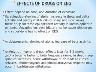 • Effect depend on dose, and duration of exposure
* Narcoleptics—slowing of alpha, increase in theta and delta

activity and paroxysmal bursts of sharp and slow waves,
these drugs increase epileptiform activity in known epileptic
patients, clozapine increase bilateral spike waves discharges
and risperidone has no effect on EEG

* Antidepressents –slowing of alpha, increase of beta activity.
* Anxiolytic / hypnotic drugs—effects lasts for 2-3 weeks

,alpha became faster to beta frequency range, in sleep sleep
spindles increases, acute withdrawal of bz leads to clinical
seizures, photomyogenic and photoparoxysmal response may
occur in barbiturate withdrawal

 