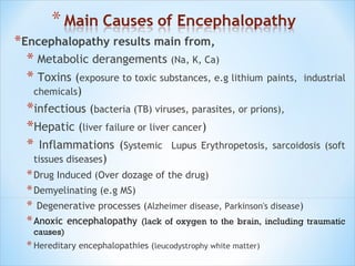 *Encephalopathy results main from,
* Metabolic derangements (Na, K, Ca)
* Toxins (exposure to toxic substances, e.g lithium paints,

industrial

chemicals)

*infectious (bacteria (TB) viruses, parasites, or prions),
*Hepatic (liver failure or liver cancer)
* Inflammations (Systemic Lupus Erythropetosis, sarcoidosis (soft
tissues diseases)

* Drug Induced (Over dozage of the drug)
* Demyelinating (e.g MS)
* Degenerative processes (Alzheimer disease, Parkinson's disease)
* Anoxic encephalopathy (lack of oxygen to the brain, including traumatic
causes)

* Hereditary encephalopathies (leucodystrophy white matter)

 