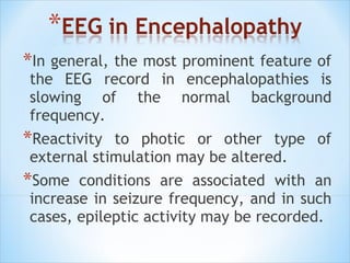 *In general, the most prominent feature of

the EEG record in encephalopathies is
slowing of the normal background
frequency.

*Reactivity

to photic or other type of
external stimulation may be altered.

*Some

conditions are associated with an
increase in seizure frequency, and in such
cases, epileptic activity may be recorded.

 