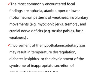 The most commonly encountered focal
findings are aphasia, ataxia, upper or lower
motor neuron patterns of weakness, involuntary
movements (e.g. myoclonic jerks, tremor) , and
cranial nerve deficits (e.g. ocular palsies, facial
weakness) .
Involvement of the hypothalamicpituitary axis
may result in temperature dysregulation,
diabetes insipidus, or the development of the
syndrome of inappropriate secretion of
 