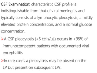 CSF Examination: characteristic CSF profile is
indistinguishable from that of viral meningitis and
typically consists of a lymphocytic pleocytosis, a mildly
elevated protein concentration, and a normal glucose
concentration.
A CSF pleocytosis (>5 cells/μL) occurs in >95% of
immunocompetent patients with documented viral
encephalitis.
In rare cases a pleocytosis may be absent on the
LP but present on subsequent LPs.
 
