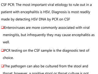 CSF PCR: The most important viral etiology to rule out in a
patient with encephalitis is HSV, Diagnosis is most readily
made by detecting HSV DNA by PCR on CSF
Enteroviruses are more commonly associated with viral
meningitis, but infrequently they may cause encephalitis as
well.
PCR testing on the CSF sample is the diagnostic test of
choice.
The pathogen can also be cultured from the stool and
 