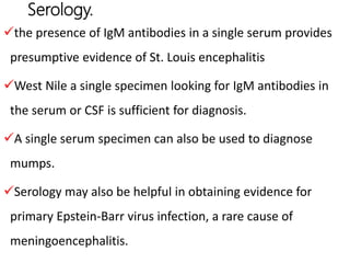 Serology.
the presence of IgM antibodies in a single serum provides
presumptive evidence of St. Louis encephalitis
West Nile a single specimen looking for IgM antibodies in
the serum or CSF is sufficient for diagnosis.
A single serum specimen can also be used to diagnose
mumps.
Serology may also be helpful in obtaining evidence for
primary Epstein-Barr virus infection, a rare cause of
meningoencephalitis.
 