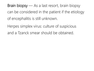 Brain biopsy — As a last resort, brain biopsy
can be considered in the patient if the etiology
of encephalitis is still unknown.
Herpes simplex virus: culture of suspicious
and a Tzanck smear should be obtained.
 