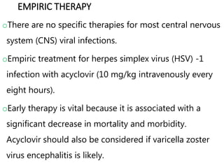 EMPIRIC THERAPY
oThere are no specific therapies for most central nervous
system (CNS) viral infections.
oEmpiric treatment for herpes simplex virus (HSV) -1
infection with acyclovir (10 mg/kg intravenously every
eight hours).
oEarly therapy is vital because it is associated with a
significant decrease in mortality and morbidity.
Acyclovir should also be considered if varicella zoster
virus encephalitis is likely.
 