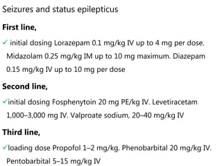 Seizures and status epilepticus
First line,
 initial dosing Lorazepam 0.1 mg/kg IV up to 4 mg per dose.
Midazolam 0.25 mg/kg IM up to 10 mg maximum. Diazepam
0.15 mg/kg IV up to 10 mg per dose
Second line,
initial dosing Fosphenytoin 20 mg PE/kg IV. Levetiracetam
1,000–3,000 mg IV. Valproate sodium, 20–40 mg/kg IV
Third line,
loading dose Propofol 1–2 mg/kg. Phenobarbital 20 mg/kg IV.
Pentobarbital 5–15 mg/kg IV
 