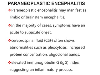 PARANEOPLASTIC ENCEPHALITIS
Paraneoplastic encephalitis may manifest as
limbic or brainstem encephalitis.
In the majority of cases, symptoms have an
acute to subacute onset.
cerebrospinal fluid (CSF) often shows
abnormalities such as pleocytosis, increased
protein concentration, oligoclonal bands.
elevated immunoglobulin G (IgG) index,
suggesting an inflammatory process.
 