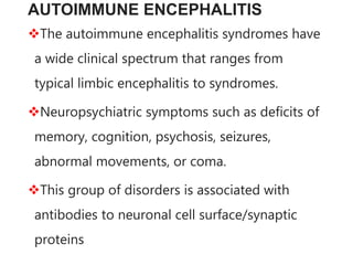 AUTOIMMUNE ENCEPHALITIS
The autoimmune encephalitis syndromes have
a wide clinical spectrum that ranges from
typical limbic encephalitis to syndromes.
Neuropsychiatric symptoms such as deficits of
memory, cognition, psychosis, seizures,
abnormal movements, or coma.
This group of disorders is associated with
antibodies to neuronal cell surface/synaptic
proteins
 