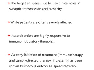 The target antigens usually play critical roles in
synaptic transmission and plasticity.
While patients are often severely affected
these disorders are highly responsive to
immunomodulatory therapies.
 As early initiation of treatment (immunotherapy
and tumor-directed therapy, if present) has been
shown to improve outcomes, speed recovery.
 