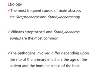 Etiology
The most frequent causes of brain abscess
are Streptococcus and Staphylococcus spp
Viridans streptococci and Staphylococcus
aureus are the most common
The pathogens involved differ depending upon
the site of the primary infection, the age of the
patient and the immune status of the host.
 