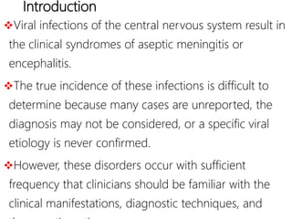 Introduction
Viral infections of the central nervous system result in
the clinical syndromes of aseptic meningitis or
encephalitis.
The true incidence of these infections is difficult to
determine because many cases are unreported, the
diagnosis may not be considered, or a specific viral
etiology is never confirmed.
However, these disorders occur with sufficient
frequency that clinicians should be familiar with the
clinical manifestations, diagnostic techniques, and
 