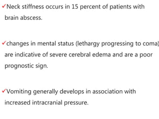 Neck stiffness occurs in 15 percent of patients with
brain abscess.
changes in mental status (lethargy progressing to coma)
are indicative of severe cerebral edema and are a poor
prognostic sign.
Vomiting generally develops in association with
increased intracranial pressure.
 