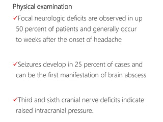 Physical examination
Focal neurologic deficits are observed in up
50 percent of patients and generally occur
to weeks after the onset of headache
Seizures develop in 25 percent of cases and
can be the first manifestation of brain abscess
Third and sixth cranial nerve deficits indicate
raised intracranial pressure.
 