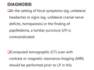 DIAGNOSIS
In the setting of focal symptoms (eg, unilateral
headache) or signs (eg, unilateral cranial nerve
deficits, hemiparesis) or the finding of
papilledema, a lumbar puncture (LP) is
contraindicated.
Computed tomographic (CT) scan with
contrast or magnetic resonance imaging (MRI)
should be performed prior to LP in this
 