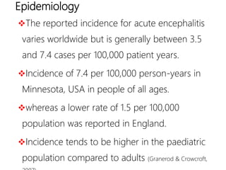 Epidemiology
The reported incidence for acute encephalitis
varies worldwide but is generally between 3.5
and 7.4 cases per 100,000 patient years.
Incidence of 7.4 per 100,000 person-years in
Minnesota, USA in people of all ages.
whereas a lower rate of 1.5 per 100,000
population was reported in England.
Incidence tends to be higher in the paediatric
population compared to adults (Granerod & Crowcroft,
 