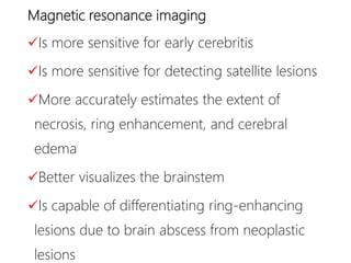 Magnetic resonance imaging
Is more sensitive for early cerebritis
Is more sensitive for detecting satellite lesions
More accurately estimates the extent of
necrosis, ring enhancement, and cerebral
edema
Better visualizes the brainstem
Is capable of differentiating ring-enhancing
lesions due to brain abscess from neoplastic
lesions
 