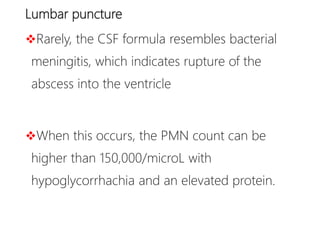 Lumbar puncture
Rarely, the CSF formula resembles bacterial
meningitis, which indicates rupture of the
abscess into the ventricle
When this occurs, the PMN count can be
higher than 150,000/microL with
hypoglycorrhachia and an elevated protein.
 