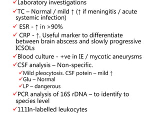 Laboratory investigations
TC – Normal / mild ↑ (↑ if meningitis / acute
systemic infection)
 ESR - ↑ in >90%
 CRP - ↑. Useful marker to differentiate
between brain abscess and slowly progressive
ICSOLs
Blood culture - +ve in IE / mycotic aneurysms
CSF analysis – Non-specific.
Mild pleocytosis. CSF potein – mild ↑
Glu – Normal
LP – dangerous
PCR analysis of 16S rDNA – to identify to
species level
111In-labelled leukocytes
 