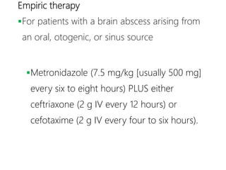 Empiric therapy
For patients with a brain abscess arising from
an oral, otogenic, or sinus source
Metronidazole (7.5 mg/kg [usually 500 mg]
every six to eight hours) PLUS either
ceftriaxone (2 g IV every 12 hours) or
cefotaxime (2 g IV every four to six hours).
 