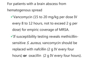 For patients with a brain abscess from
hematogenous spread
Vancomycin (15 to 20 mg/kg per dose IV
every 8 to 12 hours, not to exceed 2 g per
dose) for empiric coverage of MRSA.
If susceptibility testing reveals methicillin-
sensitive S. aureus, vancomycin should be
replaced with nafcillin (2 g IV every four
hours) or oxacillin (2 g IV every four hours).
 