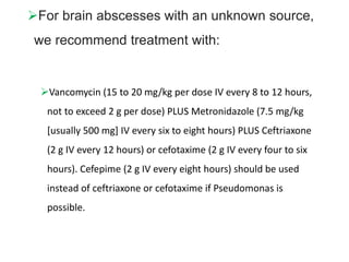 For brain abscesses with an unknown source,
we recommend treatment with:
Vancomycin (15 to 20 mg/kg per dose IV every 8 to 12 hours,
not to exceed 2 g per dose) PLUS Metronidazole (7.5 mg/kg
[usually 500 mg] IV every six to eight hours) PLUS Ceftriaxone
(2 g IV every 12 hours) or cefotaxime (2 g IV every four to six
hours). Cefepime (2 g IV every eight hours) should be used
instead of ceftriaxone or cefotaxime if Pseudomonas is
possible.
 