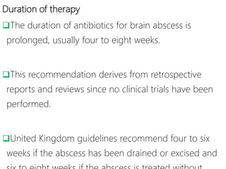 Duration of therapy
The duration of antibiotics for brain abscess is
prolonged, usually four to eight weeks.
This recommendation derives from retrospective
reports and reviews since no clinical trials have been
performed.
United Kingdom guidelines recommend four to six
weeks if the abscess has been drained or excised and
 