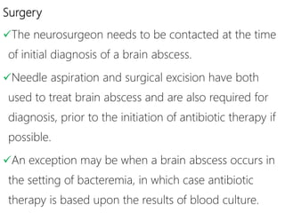 Surgery
The neurosurgeon needs to be contacted at the time
of initial diagnosis of a brain abscess.
Needle aspiration and surgical excision have both
used to treat brain abscess and are also required for
diagnosis, prior to the initiation of antibiotic therapy if
possible.
An exception may be when a brain abscess occurs in
the setting of bacteremia, in which case antibiotic
therapy is based upon the results of blood culture.
 