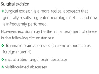 Surgical excision
Surgical excision is a more radical approach that
generally results in greater neurologic deficits and now
is infrequently performed.
However, excision may be the initial treatment of choice
in the following circumstances:
 Traumatic brain abscesses (to remove bone chips
foreign material)
Encapsulated fungal brain abscesses
Multiloculated abscesses
 