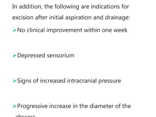 In addition, the following are indications for
excision after initial aspiration and drainage:
No clinical improvement within one week
Depressed sensorium
Signs of increased intracranial pressure
Progressive increase in the diameter of the
 
