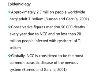 Epidemiology
Approximately 2.5 million people worldwide
carry adult T. solium (Burneo and Garcı´a, 2001).
Conservative figures mention 50 000 deaths
every year due to NCC and no less than 20
million people infected with cysticerci of T.
solium.
Globally, NCC is considered to be the most
common parasitic disease of the nervous
system (Burneo and Garcı´a, 2001).
 