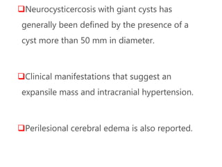 Neurocysticercosis with giant cysts has
generally been defined by the presence of a
cyst more than 50 mm in diameter.
Clinical manifestations that suggest an
expansile mass and intracranial hypertension.
Perilesional cerebral edema is also reported.
 