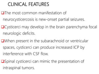 CLINICAL FEATURES
The most common manifestation of
neurocysticercosis is new-onset partial seizures.
Cysticerci may develop in the brain parenchyma focal
neurologic deficits.
When present in the subarachnoid or ventricular
spaces, cysticerci can produce increased ICP by
interference with CSF flow.
Spinal cysticerci can mimic the presentation of
intraspinal tumors.
 