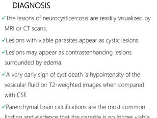DIAGNOSIS
The lesions of neurocysticercosis are readily visualized by
MRI or CT scans.
Lesions with viable parasites appear as cystic lesions.
Lesions may appear as contrastenhancing lesions
surrounded by edema.
A very early sign of cyst death is hypointensity of the
vesicular fluid on T2-weighted images when compared
with CSF.
Parenchymal brain calcifications are the most common
 