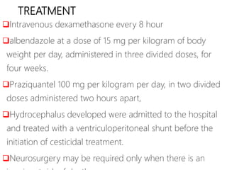 TREATMENT
Intravenous dexamethasone every 8 hour
albendazole at a dose of 15 mg per kilogram of body
weight per day, administered in three divided doses, for
four weeks.
Praziquantel 100 mg per kilogram per day, in two divided
doses administered two hours apart,
Hydrocephalus developed were admitted to the hospital
and treated with a ventriculoperitoneal shunt before the
initiation of cesticidal treatment.
Neurosurgery may be required only when there is an
 