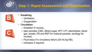 Step 1: Rapid Assessment and Stabilization
• Breathing:
– Ventilation,
– Oxygenation
• Circulation:
– Establish IV access,
– take samples (CBC, Blood sugar, KFT, LFT, electrolytes, blood
gas, lactate, PS and RDT for malarial parasite, serology for
viruses),
– Fluid bolus if in circulatory failure (20 mL/kg NS),
– inotropes if required
B
C
 