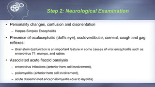 Step 2: Neurological Examination
• Personality changes, confusion and disorientation
– Herpes Simplex Encephalitis
• Presence of oculocephalic (doll’s eye), oculovestibular, corneal, cough and gag
reflexes:
– Brainstem dysfunction is an important feature in some causes of viral encephalitis such as
enterovirus 71, mumps, and rabies
• Associated acute flaccid paralysis
– enterovirus infections (anterior horn cell involvement),
– poliomyelitis (anterior horn cell involvement),
– acute disseminated encephalomyelitis (due to myelitis)
 