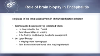 Role of brain biopsy in Encephalitis
No place in the initial assessment in immunocompetant children
• Stereotactic brain biopsy is indicated when:
– no diagnosis after the 1st week
– focal abnormalities on imaging
– if the findings could change the child’s management
• An open biopsy
– if imaging shows nothing focal
– from the non-dominant frontal lobe, may be preferable
 