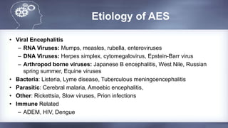 Etiology of AES
• Viral Encephalitis
– RNA Viruses: Mumps, measles, rubella, enteroviruses
– DNA Viruses: Herpes simplex, cytomegalovirus, Epstein-Barr virus
– Arthropod borne viruses: Japanese B encephalitis, West Nile, Russian
spring summer, Equine viruses
• Bacteria: Listeria, Lyme disease, Tuberculous meningoencephalitis
• Parasitic: Cerebral malaria, Amoebic encephalitis,
• Other: Rickettsia, Slow viruses, Prion infections
• Immune Related
– ADEM, HIV, Dengue
 