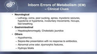 Inborn Errors of Metabolism (IEM)
– Clinical Clues
• Neurological
– Lethargy, coma, poor sucking, apnea, myoclonic seizures,
hypotonia or hypertonia, involuntary movements, hiccups,
fast breathing
• Gastrointestinal
– Hepatosplenomegaly, Cholestatic jaundice
• Others
– Hypothermia,
– Sepsis-like presentation with no response to antibiotics,
– Abnormal urine odor, dysmorphic features,
– Hydrops fetalis
 