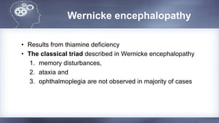 Wernicke encephalopathy
• Results from thiamine deficiency
• The classical triad described in Wernicke encephalopathy
1. memory disturbances,
2. ataxia and
3. ophthalmoplegia are not observed in majority of cases
 