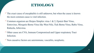 3
ETIOLOGY
The exact cause of encephalitis is still unknown, but when the cause is known
the most common cause is viral infection.
Common organism are Herpes Simplex virus 1 & 2, Epsteir Barr Virus,
Entrovirus, Mosqutio Borne Virus like West Nile, Tick Borne Virus, Rabis Virus,
Rubeola, Arbovirus.
Other cause are CVA, Immune Compromised and Upper respiratory Tract
Infection.
Non causative factors are autoimmune, vasculitis, neoplastic.
 
